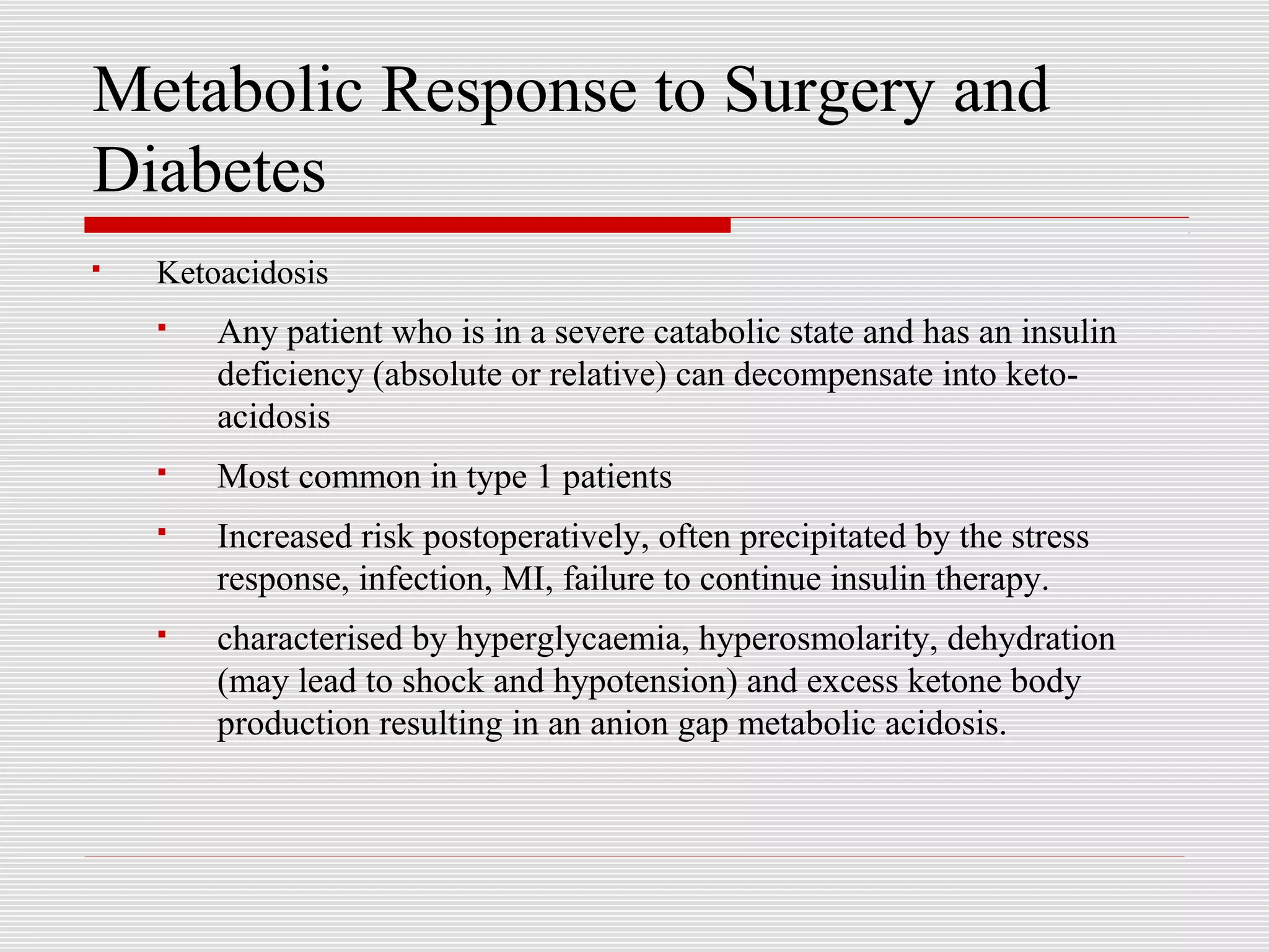 Metabolic Response to Surgery and 
Diabetes 
 Ketoacidosis 
 Any patient who is in a severe catabolic state and has an insulin 
deficiency (absolute or relative) can decompensate into keto-acidosis 
 Most common in type 1 patients 
 Increased risk postoperatively, often precipitated by the stress 
response, infection, MI, failure to continue insulin therapy. 
 characterised by hyperglycaemia, hyperosmolarity, dehydration 
(may lead to shock and hypotension) and excess ketone body 
production resulting in an anion gap metabolic acidosis. 
 