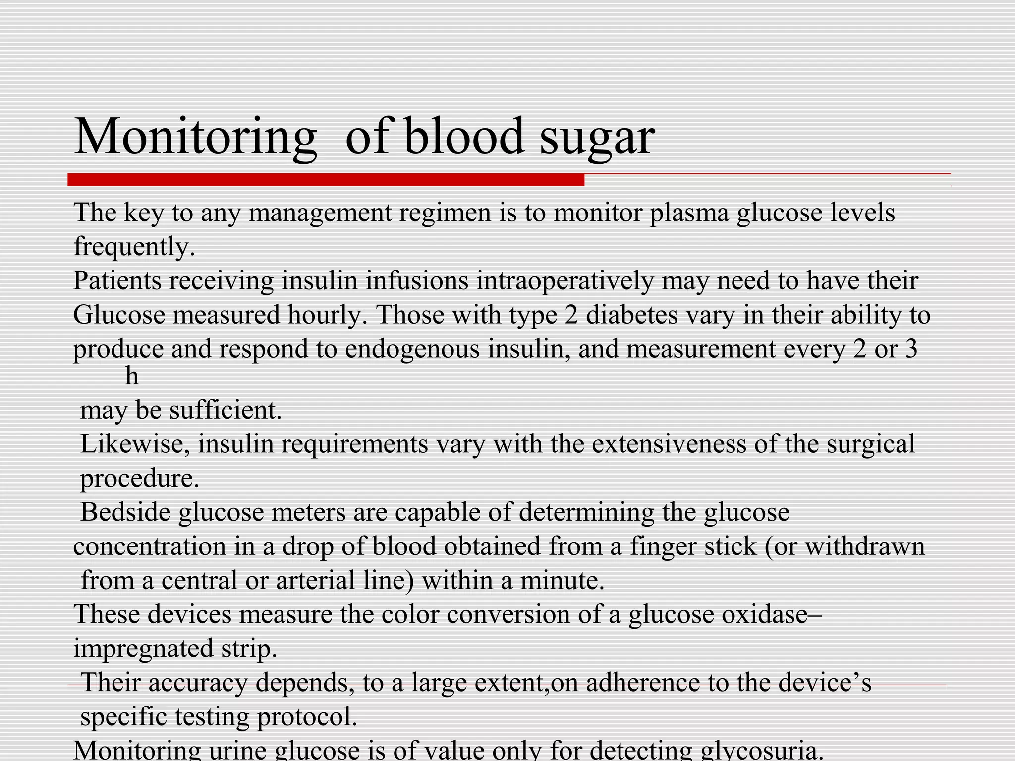 Monitoring of blood sugar 
The key to any management regimen is to monitor plasma glucose levels 
frequently. 
Patients receiving insulin infusions intraoperatively may need to have their 
Glucose measured hourly. Those with type 2 diabetes vary in their ability to 
produce and respond to endogenous insulin, and measurement every 2 or 3 
h 
may be sufficient. 
Likewise, insulin requirements vary with the extensiveness of the surgical 
procedure. 
Bedside glucose meters are capable of determining the glucose 
concentration in a drop of blood obtained from a finger stick (or withdrawn 
from a central or arterial line) within a minute. 
These devices measure the color conversion of a glucose oxidase– 
impregnated strip. 
Their accuracy depends, to a large extent,on adherence to the device’s 
specific testing protocol. 
Monitoring urine glucose is of value only for detecting glycosuria. 
 