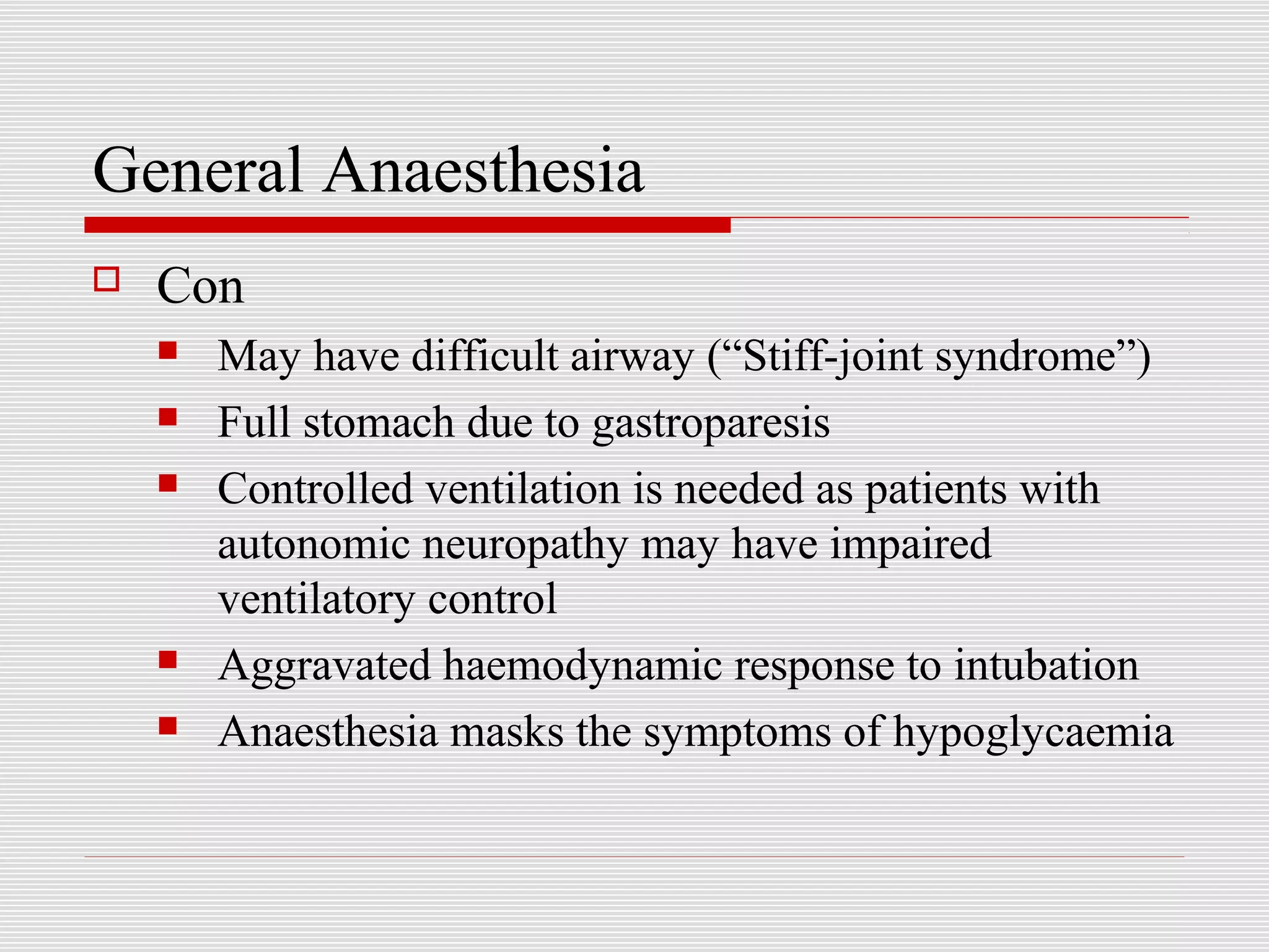General Anaesthesia 
 Con 
 May have difficult airway (“Stiff-joint syndrome”) 
 Full stomach due to gastroparesis 
 Controlled ventilation is needed as patients with 
autonomic neuropathy may have impaired 
ventilatory control 
 Aggravated haemodynamic response to intubation 
 Anaesthesia masks the symptoms of hypoglycaemia 
 