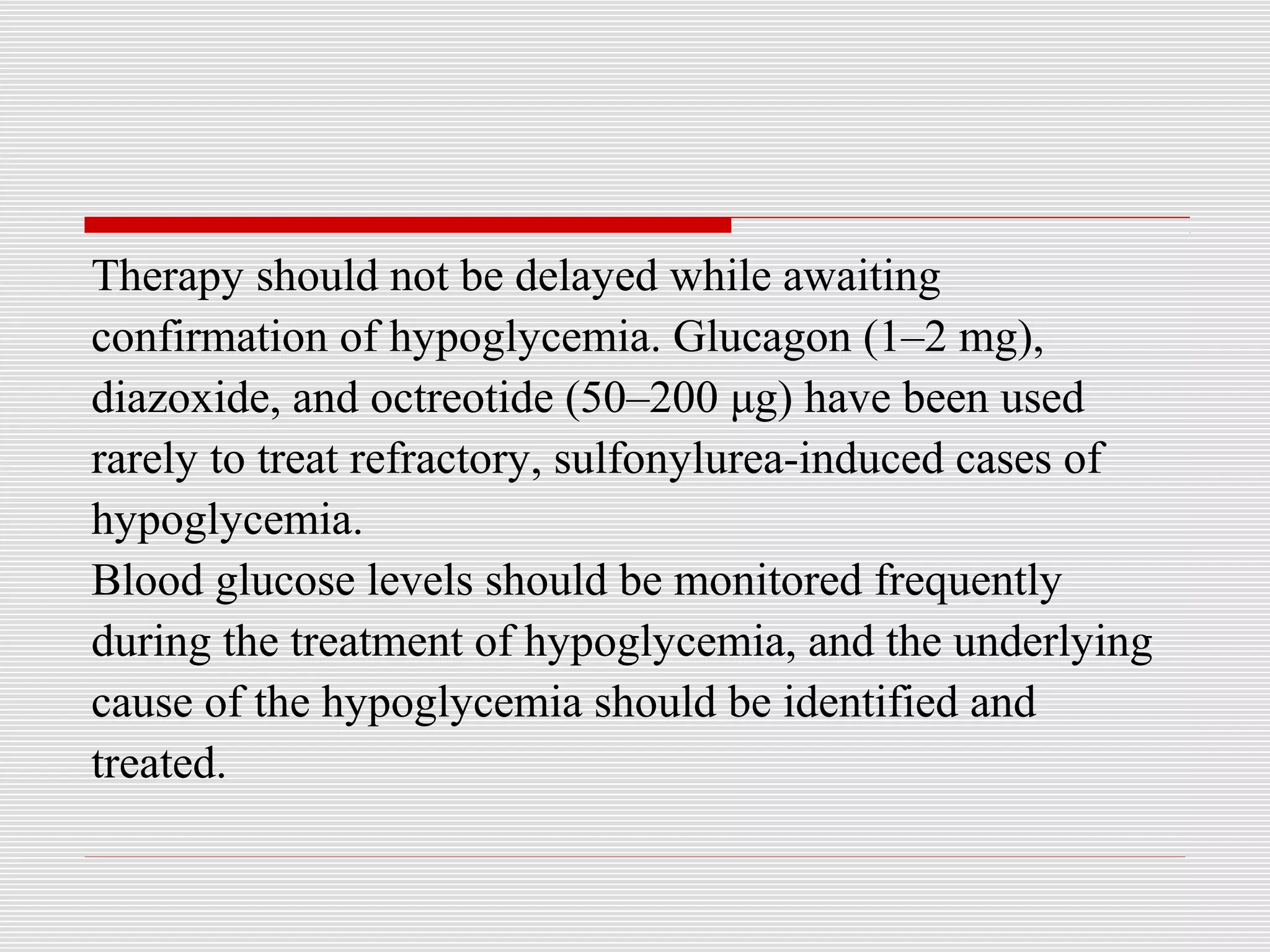 Therapy should not be delayed while awaiting 
confirmation of hypoglycemia. Glucagon (1–2 mg), 
diazoxide, and octreotide (50–200 μg) have been used 
rarely to treat refractory, sulfonylurea-induced cases of 
hypoglycemia. 
Blood glucose levels should be monitored frequently 
during the treatment of hypoglycemia, and the underlying 
cause of the hypoglycemia should be identified and 
treated. 
 