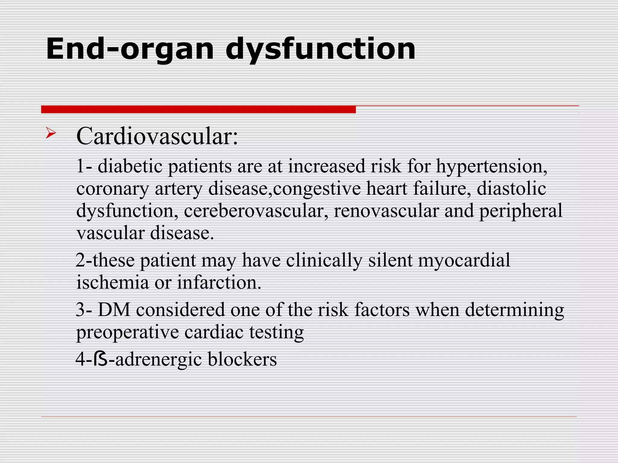 End-organ dysfunction 
 Cardiovascular: 
1- diabetic patients are at increased risk for hypertension, 
coronary artery disease,congestive heart failure, diastolic 
dysfunction, cereberovascular, renovascular and peripheral 
vascular disease. 
2-these patient may have clinically silent myocardial 
ischemia or infarction. 
3- DM considered one of the risk factors when determining 
preoperative cardiac testing 
4-ẞ-adrenergic blockers 
 