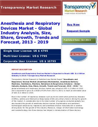 REPORT DESCRIPTION
Anesthesia and Respiratory Devices Market is Expected to Reach USD 21.6 Billion
Globally in 2019: Transparency Market Research
Transparency Market Research is Published new Market Report “Anesthesia and
Respiratory Devices Market (Anesthesia Workstation, Anesthesia Delivery
Machines, Ventilators, Monitors, Nebulizers & Respiratory Inhalers) - Global
Industry Analysis, Size, Share, Growth, Trends and Forecast, 2013 - 2019," the
global anesthesia and respiratory devices market was valued at USD 11.2 billion in 2012
and is expected to grow at a CAGR of 9.8% from 2013 to 2019, to reach an estimated value
of USD 21.6 billion in 2019.
Rise in the number of respiratory diseases such as chronic obstructive pulmonary diseases
(COPDs), asthma and Obstructive Sleep Apnea (OSA) are primary factors driving the growth
of this market. A considerable rise in the total number of surgeries conducted globally has
also boosted the growth of anesthesia devices market. Sophistication and persistent
technological advances by respiratory and anesthesia devices manufacturers is another
driving factor for the growth of this industry Moreover, merger of information technology
and nanotechnology into these devices has helped in miniaturization of these devices.
Transparency Market Research
Anesthesia and Respiratory
Devices Market - Global
Industry Analysis, Size,
Share, Growth, Trends and
Forecast, 2013 - 2019
Single User License: US $ 4795
Multi User License: US $ 7795
Corporate User License: US $ 10795
Buy Now
Request Sample
Published Date: Oct 2013
110 Pages Report
 