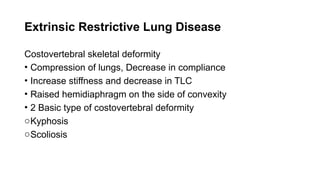 Extrinsic Restrictive Lung Disease
Costovertebral skeletal deformity
• Compression of lungs, Decrease in compliance
• Increase stiffness and decrease in TLC
• Raised hemidiaphragm on the side of convexity
• 2 Basic type of costovertebral deformity
oKyphosis
oScoliosis
 