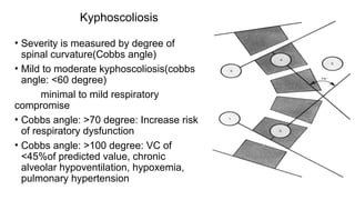 Kyphoscoliosis
• Severity is measured by degree of
spinal curvature(Cobbs angle)
• Mild to moderate kyphoscoliosis(cobbs
angle: <60 degree)
minimal to mild respiratory
compromise
• Cobbs angle: >70 degree: Increase risk
of respiratory dysfunction
• Cobbs angle: >100 degree: VC of
<45%of predicted value, chronic
alveolar hypoventilation, hypoxemia,
pulmonary hypertension
 