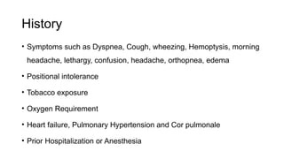 History
• Symptoms such as Dyspnea, Cough, wheezing, Hemoptysis, morning
headache, lethargy, confusion, headache, orthopnea, edema
• Positional intolerance
• Tobacco exposure
• Oxygen Requirement
• Heart failure, Pulmonary Hypertension and Cor pulmonale
• Prior Hospitalization or Anesthesia
 