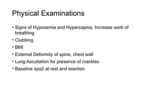Physical Examinations
• Signs of Hypoxemia and Hypercapnia, Increase work of
breathing
• Clubbing
• BMI
• External Deformity of spine, chest wall
• Lung Ascultation for presence of crackles
• Baseline spo2 at rest and exertion
 