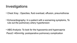 Investigations
• Chest Xray : Opacities, fluid overload, effusion, pneumothorax
• Echocardiography: In a patient with a worsening symptoms, To
rule out the pulmonary artery hypertension
• ABG Analysis: To look for the hypoxemia and hypercapnia
Paco2 >45mmHg: postoperative pulmonary complication
 