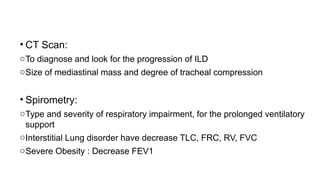 • CT Scan:
oTo diagnose and look for the progression of ILD
oSize of mediastinal mass and degree of tracheal compression
• Spirometry:
oType and severity of respiratory impairment, for the prolonged ventilatory
support
oInterstitial Lung disorder have decrease TLC, FRC, RV, FVC
oSevere Obesity : Decrease FEV1
 