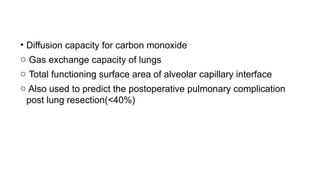 • Diffusion capacity for carbon monoxide
o Gas exchange capacity of lungs
o Total functioning surface area of alveolar capillary interface
o Also used to predict the postoperative pulmonary complication
post lung resection(<40%)
 