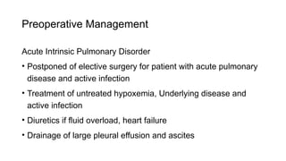Preoperative Management
Acute Intrinsic Pulmonary Disorder
• Postponed of elective surgery for patient with acute pulmonary
disease and active infection
• Treatment of untreated hypoxemia, Underlying disease and
active infection
• Diuretics if fluid overload, heart failure
• Drainage of large pleural effusion and ascites
 