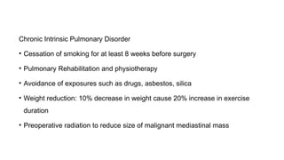 Chronic Intrinsic Pulmonary Disorder
• Cessation of smoking for at least 8 weeks before surgery
• Pulmonary Rehabilitation and physiotherapy
• Avoidance of exposures such as drugs, asbestos, silica
• Weight reduction: 10% decrease in weight cause 20% increase in exercise
duration
• Preoperative radiation to reduce size of malignant mediastinal mass
 