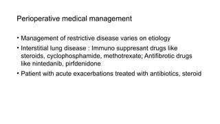 Perioperative medical management
• Management of restrictive disease varies on etiology
• Interstitial lung disease : Immuno suppresant drugs like
steroids, cyclophosphamide, methotrexate; Antifibrotic drugs
like nintedanib, pirfdenidone
• Patient with acute exacerbations treated with antibiotics, steroid
 