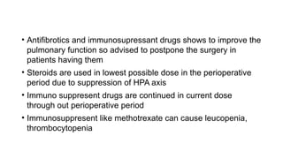 • Antifibrotics and immunosupressant drugs shows to improve the
pulmonary function so advised to postpone the surgery in
patients having them
• Steroids are used in lowest possible dose in the perioperative
period due to suppression of HPA axis
• Immuno suppresent drugs are continued in current dose
through out perioperative period
• Immunosuppresent like methotrexate can cause leucopenia,
thrombocytopenia
 