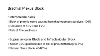 Brachial Plexus Block
• Interscalene block
oBlock of phrenic nerve causing hemidiaphragmatic paralysis 100%
oReduction of FEV1 and FVC
oRisk of Pneumothorax
• Supraclavicular Block and Infraclavicular Block
o Under USG guidance due to risk of pneumothorax(0.5-6%)
oPhrenic Nerve block( 40-60%)
 