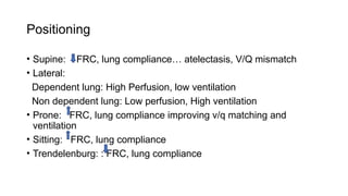 Positioning
• Supine: FRC, lung compliance… atelectasis, V/Q mismatch
• Lateral:
Dependent lung: High Perfusion, low ventilation
Non dependent lung: Low perfusion, High ventilation
• Prone: FRC, lung compliance improving v/q matching and
ventilation
• Sitting: FRC, lung compliance
• Trendelenburg: : FRC, lung compliance
 