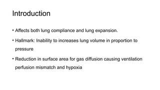 Introduction
• Affects both lung compliance and lung expansion.
• Hallmark: Inability to increases lung volume in proportion to
pressure
• Reduction in surface area for gas diffusion causing ventilation
perfusion mismatch and hypoxia
 