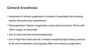 General Anesthesia
• Impairment of arterial oxygenation increased If associated with smoking,
obesity and pulmonary hypertension
• Preoxygenation: Passive oxygenation using nasal cannula at 10l/min with
100% oxygen via facemask
• Use of nasal cannula during laryngoscope
• Use of high flow nasal cannula: Increase nasopharyngeal airway pressure
at the end of expiration causing peep effect and enhance oxygenation.
 