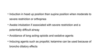 • Induction in head up position than supine position when moderate to
severe restriction or orthopnea
• Awake intubation if associated with severe restriction and a
potentially difficult airway
• Avoidance of long acting opioids and sedative agents
• Inducing agents such as propofol, ketamine can be used because of
broncho dilatory effects
 