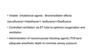 • Volatile inhalational agents : Bronchodilator effects
(sevoflurane>>Halothane>> Isoflurane>>Desflurane
• Controlled ventilation via ET tube to optimize oxygenation and
ventilation
• Administration of neuromuscular blocking agents (TOF)and
adequate anesthetic depth to minimize airway pressure
 