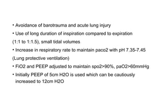 • Avoidance of barotrauma and acute lung injury
• Use of long duration of inspiration compared to expiration
(1:1 to 1:1.5), small tidal volumes
• Increase in respiratory rate to maintain paco2 with pH 7.35-7.45
(Lung protective ventilation)
• FiO2 and PEEP adjusted to maintain spo2>90%, paO2>60mmHg
• Initially PEEP of 5cm H2O is used which can be cautiously
increased to 12cm H2O
 