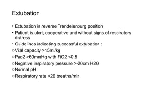 Extubation
• Extubation in reverse Trendelenburg position
• Patient is alert, cooperative and without signs of respiratory
distress
• Guidelines indicating successful extubation :
oVital capacity >15ml/kg
oPao2 >60mmHg with FiO2 <0.5
oNegative inspiratory pressure >-20cm H2O
oNormal pH
oRespiratory rate <20 breaths/min
 