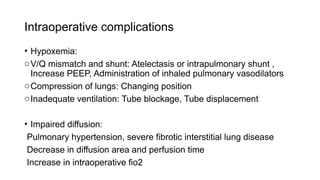 Intraoperative complications
• Hypoxemia:
oV/Q mismatch and shunt: Atelectasis or intrapulmonary shunt ,
Increase PEEP, Administration of inhaled pulmonary vasodilators
oCompression of lungs: Changing position
oInadequate ventilation: Tube blockage, Tube displacement
• Impaired diffusion:
Pulmonary hypertension, severe fibrotic interstitial lung disease
Decrease in diffusion area and perfusion time
Increase in intraoperative fio2
 