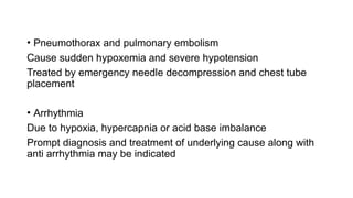 • Pneumothorax and pulmonary embolism
Cause sudden hypoxemia and severe hypotension
Treated by emergency needle decompression and chest tube
placement
• Arrhythmia
Due to hypoxia, hypercapnia or acid base imbalance
Prompt diagnosis and treatment of underlying cause along with
anti arrhythmia may be indicated
 