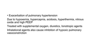 • Exacerbation of pulmonary hypertension
Due to hypoxemia, hypercapnia, acidosis, hyperthermia, nitrous
oxide and high PEEP
Treated with supplemental oxygen, diuretics, Ionotropic agents
Inhalational agents also cause inhibition of hypoxic pulmonary
vasoconstriction
 
