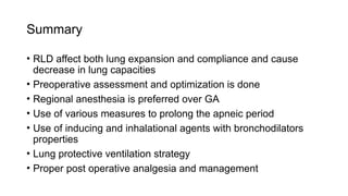 Summary
• RLD affect both lung expansion and compliance and cause
decrease in lung capacities
• Preoperative assessment and optimization is done
• Regional anesthesia is preferred over GA
• Use of various measures to prolong the apneic period
• Use of inducing and inhalational agents with bronchodilators
properties
• Lung protective ventilation strategy
• Proper post operative analgesia and management
 