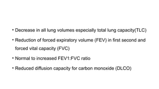 • Decrease in all lung volumes especially total lung capacity(TLC)
• Reduction of forced expiratory volume (FEV) in first second and
forced vital capacity (FVC)
• Normal to increased FEV1:FVC ratio
• Reduced diffusion capacity for carbon monoxide (DLCO)
 