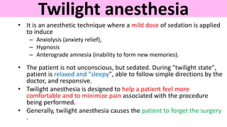 Twilight anesthesia
• It is an anesthetic technique where a mild dose of sedation is applied
to induce
– Anxiolysis (anxiety relief),
– Hypnosis
– Anterograde amnesia (inability to form new memories).
• The patient is not unconscious, but sedated. During "twilight state",
patient is relaxed and "sleepy", able to follow simple directions by the
doctor, and responsive.
• Twilight anesthesia is designed to help a patient feel more
comfortable and to minimize pain associated with the procedure
being performed.
• Generally, twilight anesthesia causes the patient to forget the surgery
.
 