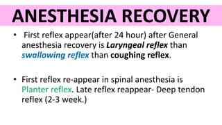 ANESTHESIA RECOVERY
• First reflex appear(after 24 hour) after General
anesthesia recovery is Laryngeal reflex than
swallowing reflex than coughing reflex.
• First reflex re-appear in spinal anesthesia is
Planter reflex. Late reflex reappear- Deep tendon
reflex (2-3 week.)
 