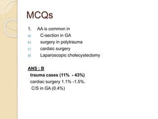 MCQs
1. AA is common in
a) C-section in GA
b) surgery in polytrauma
c) cardaic surgery
d) Laparoscopic cholecystectomy
ANS : B
trauma cases (11% - 43%)
cardiac surgery 1.1% -1.5%.
C/S in GA (0.4%)
 