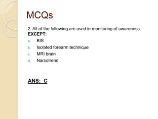 MCQs
2. All of the following are used in monitoring of awareness
EXCEPT:
a. BIS
b. Isolated forearm technique
c. MRI brain
d. Narcotrend
ANS: C
 