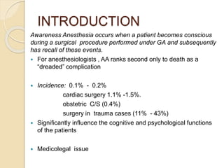 INTRODUCTION
Awareness Anesthesia occurs when a patient becomes conscious
during a surgical procedure performed under GA and subsequently
has recall of these events.
 For anesthesiologists , AA ranks second only to death as a
“dreaded” complication
 Incidence: 0.1% - 0.2%
cardiac surgery 1.1% -1.5%.
obstetric C/S (0.4%)
surgery in trauma cases (11% - 43%)
 Significantly influence the cognitive and psychological functions
of the patients
 Medicolegal issue
 