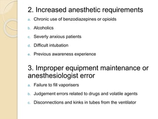 2. Increased anesthetic requirements
a. Chronic use of benzodiazepines or opioids
b. Alcoholics
c. Severly anxious patients
d. Difficult intubation
e. Previous awareness experience
3. Improper equipment maintenance or
anesthesiologist error
a. Failure to fill vaporisers
b. Judgement errors related to drugs and volatile agents
c. Disconnections and kinks in tubes from the ventilator
 