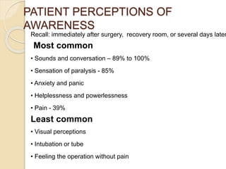 PATIENT PERCEPTIONS OF
AWARENESS
Recall: immediately after surgery, recovery room, or several days later
Most common
• Sounds and conversation – 89% to 100%
• Sensation of paralysis - 85%
• Anxiety and panic
• Helplessness and powerlessness
• Pain - 39%
Least common
• Visual perceptions
• Intubation or tube
• Feeling the operation without pain
 