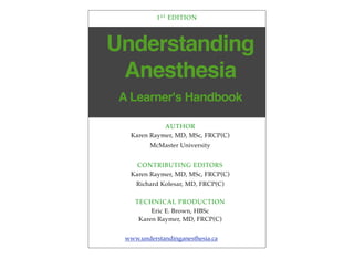 Understanding
Anesthesia
1ST EDITION
AUTHOR
Karen Raymer, MD, MSc, FRCP(C)
McMaster University
CONTRIBUTING EDITORS
Karen Raymer, MD, MSc, FRCP(C)
Richard Kolesar, MD, FRCP(C)
TECHNICAL PRODUCTION
Eric E. Brown, HBSc
Karen Raymer, MD, FRCP(C)
A Learner's Handbook
www.understandinganesthesia.ca
 