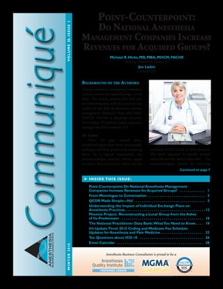 ANESTHESIA
BUSINESSCONSULTANTS
Background of the Authors:
National anesthesia management companies
increase revenue for acquired groups....or do
they? This article presents pros and cons
for both viewpoints with discussion by two
leaders in the field of anesthesia practice
management, Michael R. Hicks, MD, MBA,
MHCM, FACHE, a physician executive
from Dallas, TX and Joe Laden, a practice
manager based in Louisville, KY.
Mr. Laden
	 Over the past several years,
anesthesiologists have been increasingly
willing to sell their practices to acquiring
firms. In a typical transaction, the
anesthesiologist practice owners agree
to reduce their incomes in return for the
purchase of their stock in their practice.
The stock payment is usually several
times the annual salary reduction. The
anesthesiologists benefit by receiving
➤ INSIDE THIS ISSUE:
Continued on page 7
Point-Counterpoint:
Do National Anesthesia
Management Companies Increase
Revenues for Acquired Groups?
Michael R. Hicks, MD, MBA, MHCM, FACHE
Physician Executive, Dallas, TX
Joe Laden
Louisville, KY
Anesthesia Business Consultants is proud to be a
WINTER2015	VOLUME20,ISSUE1
SOCaicpa.org/soc
Fo
rm
erly SAS 70 Repo
rts
AICPASe
rvice Organization Contr
olReports
S E R V I C E O R G A N I Z AT I O N S
Point-Counterpoint: Do National Anesthesia Management
Companies Increase Revenues for Acquired Groups?  . . . . . . . . . . . . . . 1
From Monologue to Conversation  . . . . . . . . . . . . . . . . . . . . . . . . . . . . . 2
QCDR Made Simple—Ha!  . . . . . . . . . . . . . . . . . . . . . . . . . . . . . . . . . . . . 3
Understanding the Impact of Individual Exchange Plans on
Anesthesia Practices  . . . . . . . . . . . . . . . . . . . . . . . . . . . . . . . . . . . . . . .  12
Phoenix Project: Reconstructing a Local Group from the Ashes
of Its Predecessor  . . . . . . . . . . . . . . . . . . . . . . . . . . . . . . . . . . . . . . . . . . 16
The National Practitioner Data Bank:WhatYou Need to Know . . . . 19
It’s UpdateTime! 2015 Coding and Medicare Fee Schedule
Updates for Anesthesia and Pain Medicine  . . . . . . . . . . . . . . . . . . . . . 22
Ten Questions about ICD-10  . . . . . . . . . . . . . . . . . . . . . . . . . . . . . . . . . 26
Event Calendar  . . . . . . . . . . . . . . . . . . . . . . . . . . . . . . . . . . . . . . . . . . . 28
 