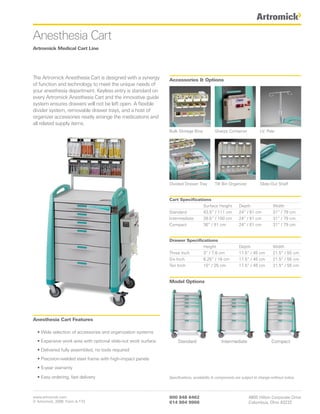Anesthesia Cart
Artromick Medical Cart Line




The Artromick Anesthesia Cart is designed with a synergy       Accessories & Options
of function and technology to meet the unique needs of
your anesthesia department. Keyless entry is standard on
every Artromick Anesthesia Cart and the innovative guide
system ensures drawers will not be left open. A flexible
divider system, removable drawer trays, and a host of
organizer accessories neatly arrange the medications and
all related supply items.
                                                               Bulk Storage Bins           Sharps Container             I.V. Pole




                                                               Divided Drawer Tray         Tilt Bin Organizer           Slide-Out Shelf


                                                               Cart Specifications
                                                                               Surface Height             Depth                 Width
                                                               Standard        43.5” / 111 cm             24” / 61 cm           31” / 79 cm
                                                               Intermediate    39.5” / 100 cm             24” / 61 cm           31” / 79 cm
                                                               Compact         36” / 91 cm                24” / 61 cm           31” / 79 cm


                                                               Drawer Specifications
                                                                              Height                      Depth                 Width
                                                               Three Inch     3” / 7.6 cm                 17.5” / 45 cm         21.5” / 55 cm
                                                               Six Inch       6.25” / 16 cm               17.5” / 45 cm         21.5” / 55 cm
                                                               Ten Inch       10” / 25 cm                 17.5” / 45 cm         21.5” / 55 cm


                                                               Model Options




Anesthesia Cart Features

  • Wide selection of accessories and organization systems
  • Expansive work area with optional slide-out work surface        Standard                   Intermediate                    Compact
  • Delivered fully assembled, no tools required
  • Precision-welded steel frame with high-impact panels
  • 5-year warranty

  • Easy ordering, fast delivery                               Specifications, availability & components are subject to change without notice.




www.artromick.com                                              800 848 6462                                     4800 Hilton Corporate Drive
© Artromick, 2008 Form A-173                                   614 864 9966                                     Columbus, Ohio 43232
 
