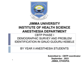 JIMMA UNIVERSITY
INSTITUTE OF HEALTH SCIENCE
ANESTHESIA DEPARTMENT
CBTP PHASE I
DEMOGRAPHIC SURVEY AND PROBLEM
IDENTIFICATION IN GINJO GUDURU KEBELE
BY YEAR II ANESTHESIA STUDENTS
Submitted to : CBTP coordinator
September , 2023
JIMMA, ETHIOPIA
1
 