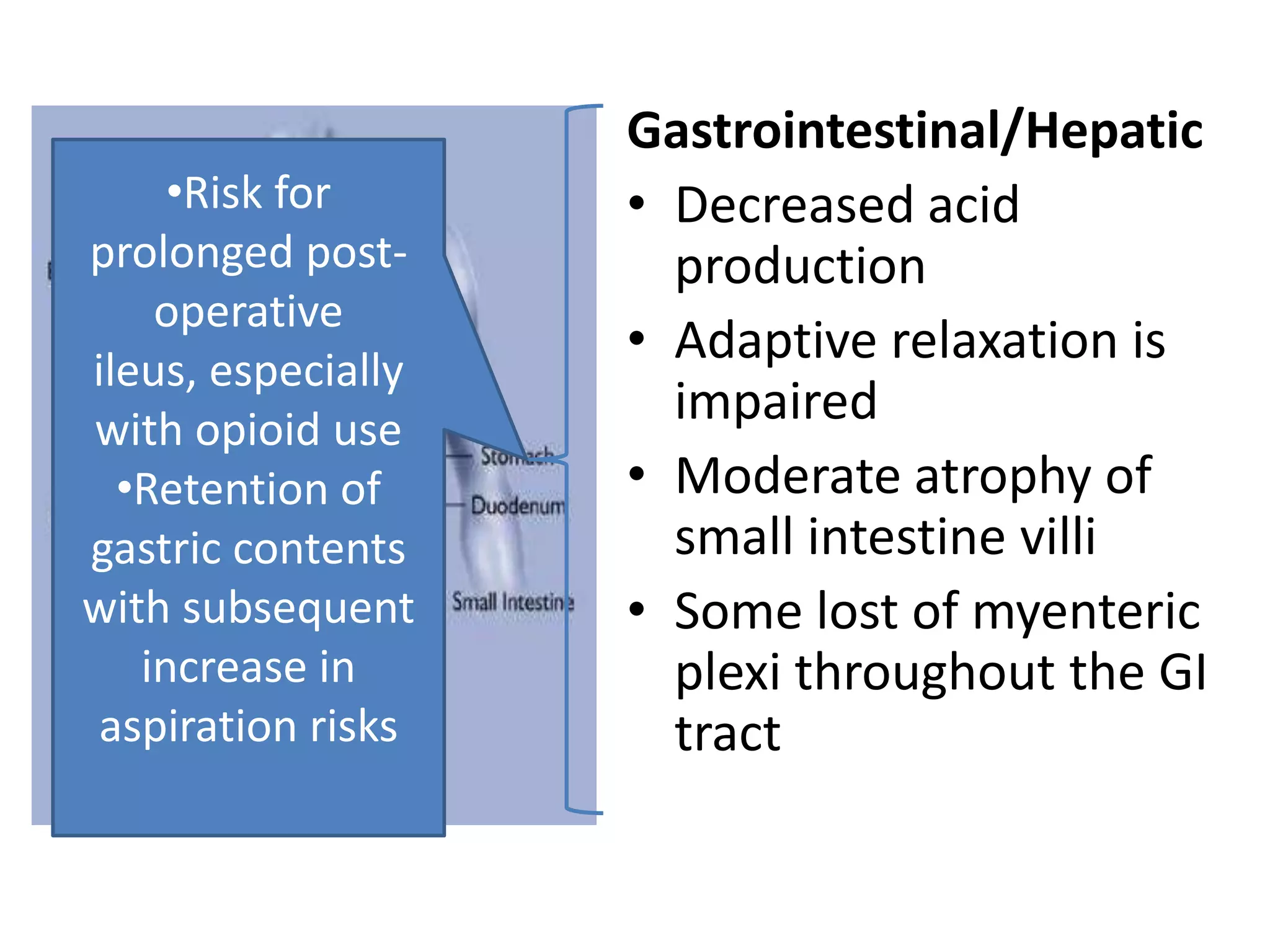 Gastrointestinal/Hepatic
     •Risk for      • Decreased acid
prolonged post-       production
    operative
ileus, especially
                    • Adaptive relaxation is
with opioid use
                      impaired
  •Retention of     • Moderate atrophy of
gastric contents      small intestine villi
with subsequent     • Some lost of myenteric
   increase in        plexi throughout the GI
 aspiration risks     tract
 