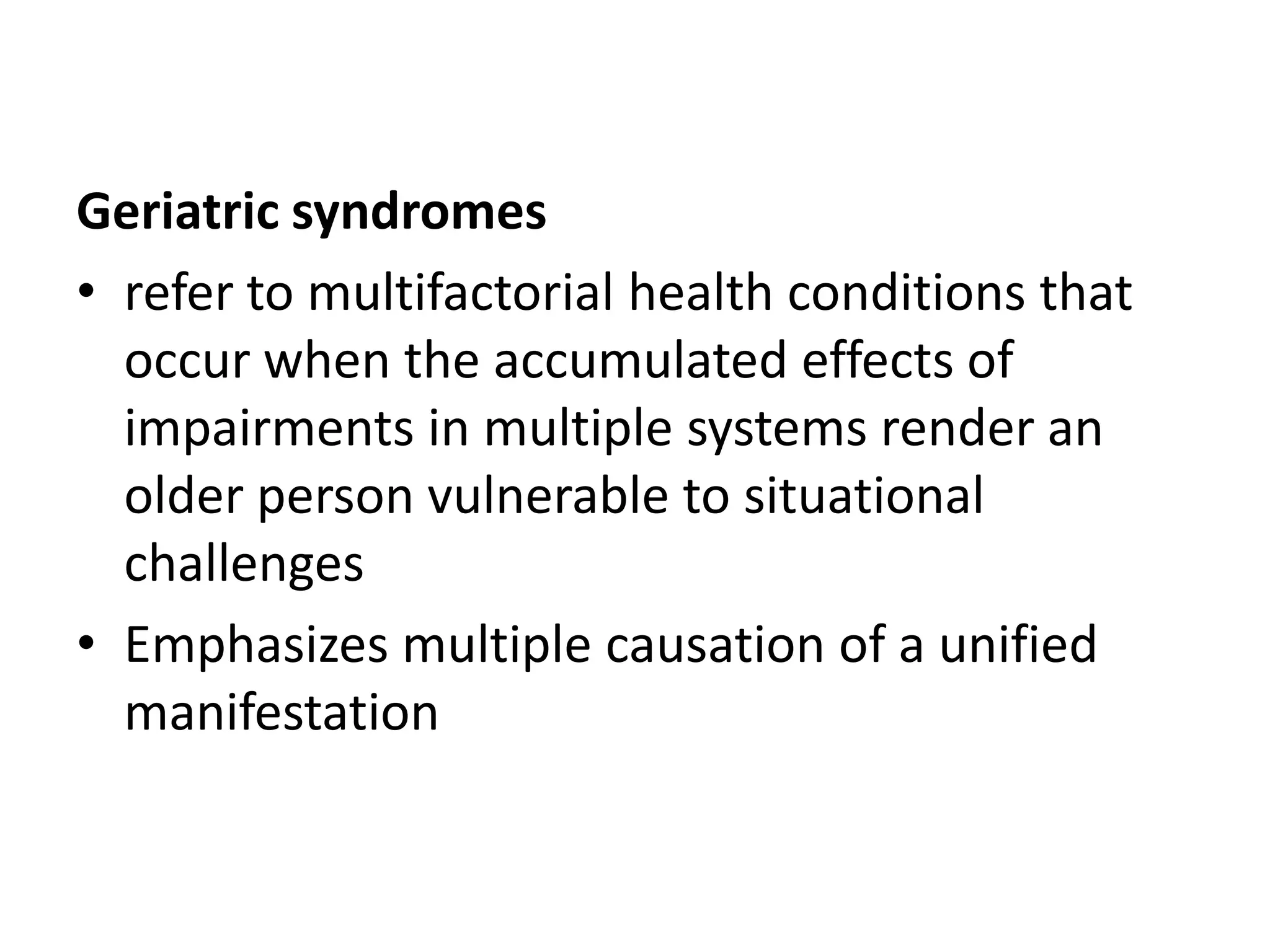 Geriatric syndromes
• refer to multifactorial health conditions that
  occur when the accumulated effects of
  impairments in multiple systems render an
  older person vulnerable to situational
  challenges
• Emphasizes multiple causation of a unified
  manifestation
 