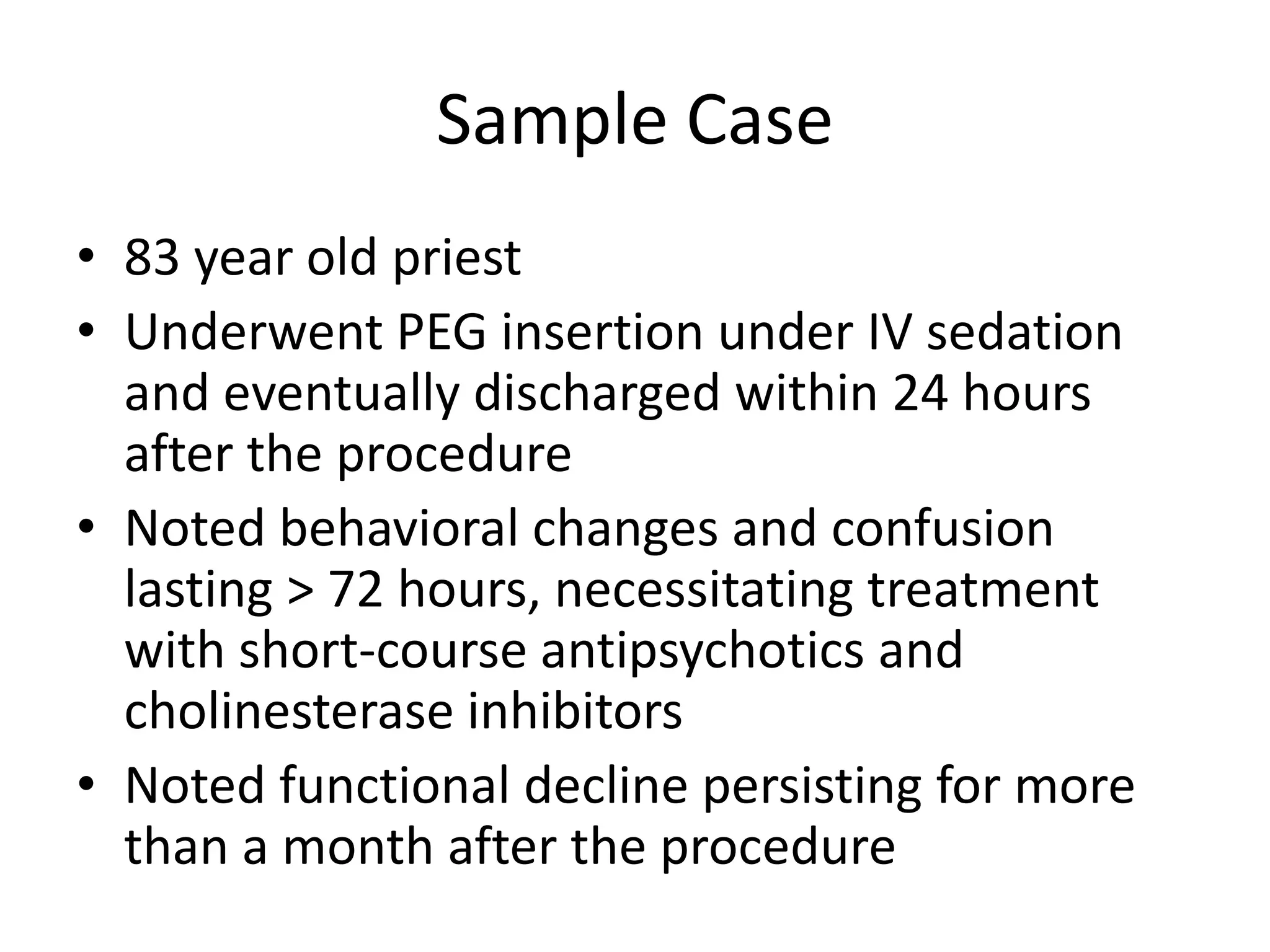 Sample Case
• 83 year old priest
• Underwent PEG insertion under IV sedation
  and eventually discharged within 24 hours
  after the procedure
• Noted behavioral changes and confusion
  lasting > 72 hours, necessitating treatment
  with short-course antipsychotics and
  cholinesterase inhibitors
• Noted functional decline persisting for more
  than a month after the procedure
 