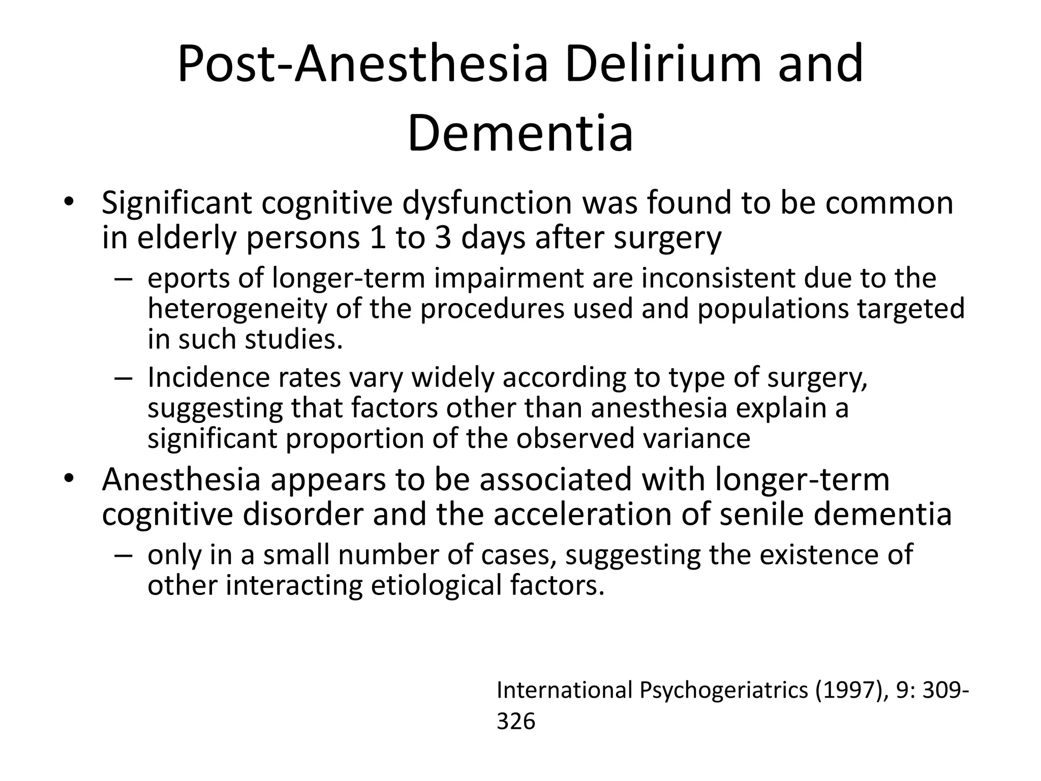 Post-Anesthesia Delirium and
                Dementia
• Significant cognitive dysfunction was found to be common
  in elderly persons 1 to 3 days after surgery
   – eports of longer-term impairment are inconsistent due to the
     heterogeneity of the procedures used and populations targeted
     in such studies.
   – Incidence rates vary widely according to type of surgery,
     suggesting that factors other than anesthesia explain a
     significant proportion of the observed variance
• Anesthesia appears to be associated with longer-term
  cognitive disorder and the acceleration of senile dementia
   – only in a small number of cases, suggesting the existence of
     other interacting etiological factors.


                                International Psychogeriatrics (1997), 9: 309-
                                326
 