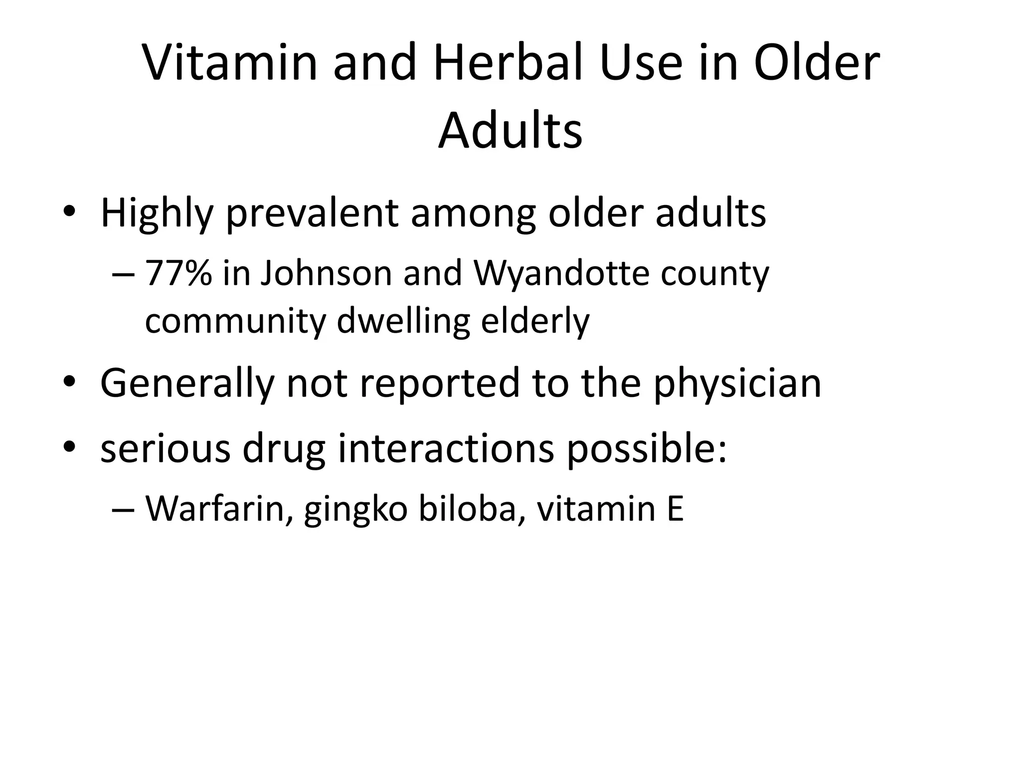 Vitamin and Herbal Use in Older
                Adults
• Highly prevalent among older adults
  – 77% in Johnson and Wyandotte county
    community dwelling elderly
• Generally not reported to the physician
• serious drug interactions possible:
  – Warfarin, gingko biloba, vitamin E
 