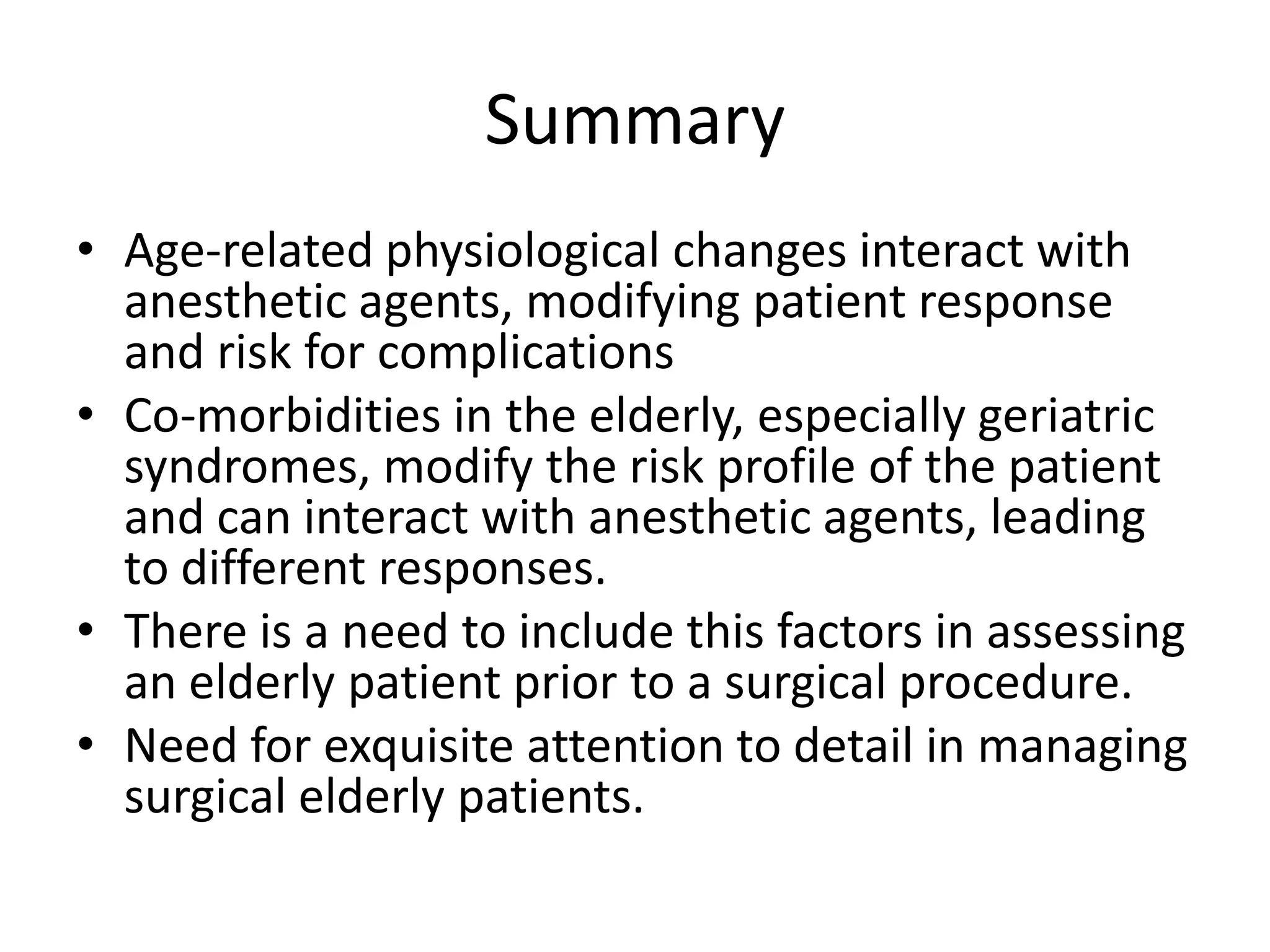 Summary
• Age-related physiological changes interact with
  anesthetic agents, modifying patient response
  and risk for complications
• Co-morbidities in the elderly, especially geriatric
  syndromes, modify the risk profile of the patient
  and can interact with anesthetic agents, leading
  to different responses.
• There is a need to include this factors in assessing
  an elderly patient prior to a surgical procedure.
• Need for exquisite attention to detail in managing
  surgical elderly patients.
 