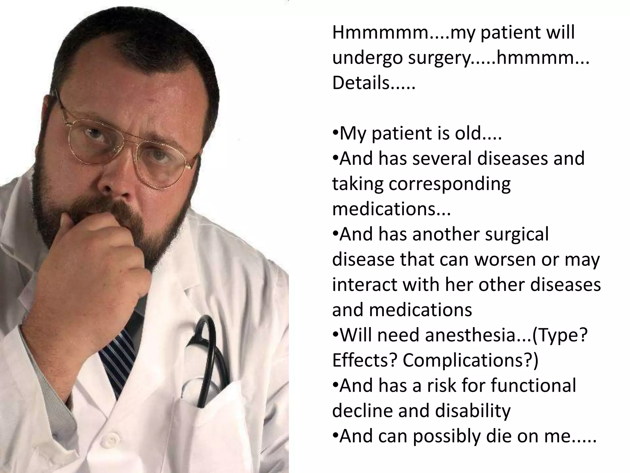 Hmmmmm....my patient will
undergo surgery.....hmmmm...
Details.....

•My patient is old....
•And has several diseases and
taking corresponding
medications...
•And has another surgical
disease that can worsen or may
interact with her other diseases
and medications
•Will need anesthesia...(Type?
Effects? Complications?)
•And has a risk for functional
decline and disability
•And can possibly die on me.....
 