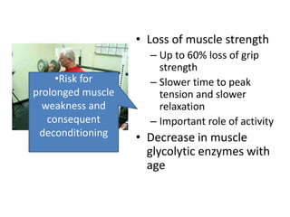 • Loss of muscle strength
                     – Up to 60% loss of grip
                       strength
     •Risk for       – Slower time to peak
prolonged muscle       tension and slower
  weakness and         relaxation
   consequent        – Important role of activity
 deconditioning    • Decrease in muscle
                     glycolytic enzymes with
                     age
 