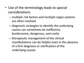 • Use of the terminology leads to special
  considerations
  – multiple risk factors and multiple organ systems
    are often involved
  – diagnostic strategies to identify the underlying
    causes can sometimes be ineffective,
    burdensome, dangerous, and costly
  – therapeutic management of the clinical
    manifestations can be helpful even in the absence
    of a firm diagnosis or clarification of the
    underlying causes
 